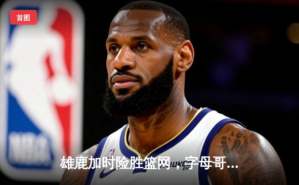 雄鹿加时险胜篮网，字母哥44分14篮板制霸内线